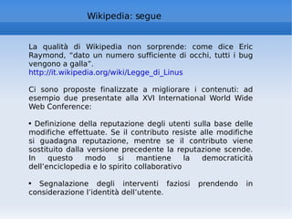 Wikipedia: segue La qualità di Wikipedia non sorprende: come dice Eric Raymond, “dato un numero sufficiente di occhi, tutti i bug vengono a galla”. http://it.wikipedia.org/wiki/Legge_di_Linus   Ci sono proposte finalizzate a migliorare i contenuti: ad esempio due presentate alla XVI International World Wide Web Conference:  Definizione della reputazione degli utenti sulla base delle modifiche effettuate. Se il contributo resiste alle modifiche si guadagna reputazione, mentre se il contributo viene sostituito dalla versione precedente la reputazione scende. In questo modo si mantiene la democraticità dell’enciclopedia e lo spirito collaborativo Segnalazione degli interventi faziosi prendendo in considerazione l’identità dell’utente.  