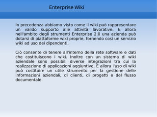 Enterprise Wiki In precedenza abbiamo visto come il wiki può rappresentare un valido supporto alle attività lavorative. E allora nell'ambito degli strumenti Enterprise 2.0 una azienda può dotarsi di piattaforme wiki proprie, fornendo così un servizio wiki ad uso dei dipendenti.  Ciò consente di tenere all'interno della rete software e dati che costituiscono i wiki. Inoltre con un sistema di wiki aziendale sono possibili diverse integrazioni tra cui la realizzazione di applicazioni aggiuntive. E allora l'uso di wiki può costituire un utile strumento per la gestione delle informazioni aziendali, di clienti, di progetti e del flusso documentale.  