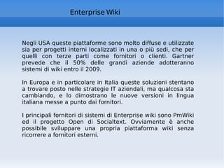 Enterprise Wiki Negli USA queste piattaforme sono molto diffuse e utilizzate sia per progetti interni localizzati in una o più sedi, che per quelli con terze parti come fornitori o clienti. Gartner prevede che il 50% delle grandi aziende adotteranno sistemi di wiki entro il 2009.  In Europa e in particolare in Italia queste soluzioni stentano a trovare posto nelle strategie IT aziendali, ma qualcosa sta cambiando, e lo dimostrano le nuove versioni in lingua italiana messe a punto dai fornitori.  I principali fornitori di sistemi di Enterprise wiki sono PmWiki ed il progetto Open di Socialtext. Ovviamente è anche possibile sviluppare una propria piattaforma wiki senza ricorrere a fornitori esterni. 