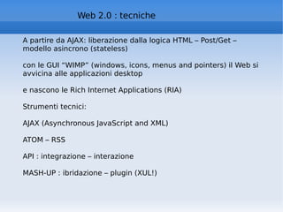 Web 2.0 : tecniche A partire da AJAX: liberazione dalla logica HTML – Post/Get – modello asincrono (stateless) con le GUI “WIMP” (windows, icons, menus and pointers) il Web si avvicina alle applicazioni desktop e nascono le Rich Internet Applications (RIA) Strumenti tecnici: AJAX (Asynchronous JavaScript and XML)  ATOM – RSS API : integrazione – interazione MASH-UP : ibridazione – plugin (XUL!)  