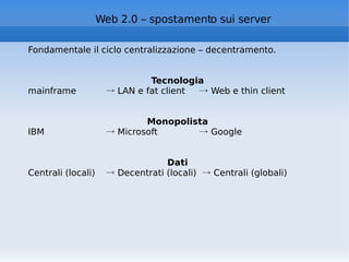 Web 2.0 – spostamento sui server Fondamentale il ciclo centralizzazione – decentramento. Tecnologia mainframe  ->  LAN e fat client  -> Web e thin client Monopolista IBM  -> Microsoft   -> Google  Dati Centrali (locali)  -> Decentrati (locali)  -> Centrali (globali) 