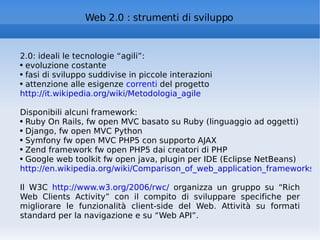 Web 2.0 : strumenti di sviluppo 2.0: ideali le tecnologie “agili”:  evoluzione costante fasi di sviluppo suddivise in piccole interazioni attenzione alle esigenze  correnti  del progetto http://it.wikipedia.org/wiki/Metodologia_agile Disponibili alcuni framework: Ruby On Rails, fw open MVC basato su Ruby (linguaggio ad oggetti)  Django, fw open MVC Python Symfony fw open MVC PHP5 con supporto AJAX Zend framework fw open PHP5 dai creatori di PHP Google web toolkit fw open java, plugin per IDE (Eclipse NetBeans) http://en.wikipedia.org/wiki/Comparison_of_web_application_frameworks   Il W3C  http://www.w3.org/2006/rwc/  organizza un gruppo su “Rich Web Clients Activity” con il compito di sviluppare specifiche per migliorare le funzionalità client-side del Web. Attività su formati standard per la navigazione e su “Web API”. 