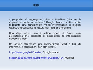 RSS A proposito di aggregatori, oltre a Netvibes (che ora è disponibile anche sui cellulari) Google Reader ha di recente raggiunto una funzionalità molto interessante, il plug-in Gears, che consente la lettura dei feed anche offline.  Uno degli ultimi servizi online offerti è Grazr, una piattaforma che consente di organizzare le informazioni trovate su web.  Un ottimo strumento per memorizzare feed e link di interesse, e condividerli con altri utenti.  http://www.google.it/reader/  Google reader https://addons.mozilla.org/it/firefox/addon/424  WizzRSS 