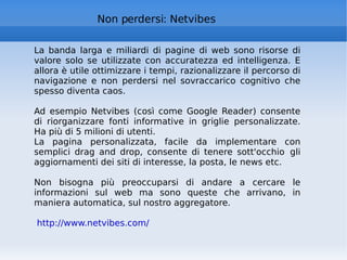Non perdersi: Netvibes La banda larga e miliardi di pagine di web sono risorse di valore solo se utilizzate con accuratezza ed intelligenza. E allora è utile ottimizzare i tempi, razionalizzare il percorso di navigazione e non perdersi nel sovraccarico cognitivo che spesso diventa caos.  Ad esempio Netvibes (così come Google Reader) consente di riorganizzare fonti informative in griglie personalizzate. Ha più di 5 milioni di utenti.  La pagina personalizzata, facile da implementare con semplici drag and drop, consente di tenere sott'occhio gli aggiornamenti dei siti di interesse, la posta, le news etc.   Non bisogna più preoccuparsi di andare a cercare le informazioni sul web ma sono queste che arrivano, in maniera automatica, sul nostro aggregatore.  http://www.netvibes.com/   