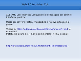 Web 2.0 tecniche: XUL XUL (XML User Interface Language) è un linguaggio per definire interfacce grafiche Usato per scrivere Firefox, Thunderbird e relative estensioni e plugin Vedere su  https://addons.mozilla.org/it/firefox/browse/type:1  le estensioni. Installarne alcune (le + 2.0!) e commentare (v. RSS e social) http://it.wikipedia.org/wiki/XUL#Riferimenti_cinematografici   