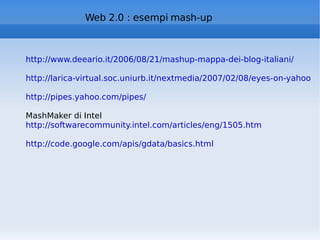 Web 2.0 : esempi mash-up http://www.deeario.it/2006/08/21/mashup-mappa-dei-blog-italiani/   http://larica-virtual.soc.uniurb.it/nextmedia/2007/02/08/eyes-on-yahoo-pipes/ http://pipes.yahoo.com/pipes/ MashMaker di Intel http://softwarecommunity.intel.com/articles/eng/1505.htm http://code.google.com/apis/gdata/basics.html   