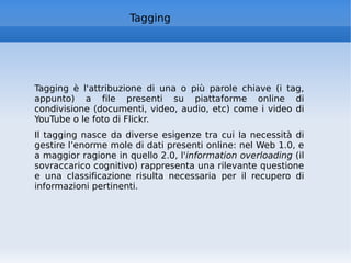 Tagging Tagging è l'attribuzione di una o più parole chiave (i tag, appunto) a file presenti su piattaforme online di condivisione (documenti, video, audio, etc) come i video di YouTube o le foto di Flickr. Il tagging nasce da diverse esigenze tra cui la necessità di gestire l’enorme mole di dati presenti online: nel Web 1.0, e a maggior ragione in quello 2.0, l' information overloading  (il sovraccarico cognitivo) rappresenta una rilevante questione e una classificazione risulta necessaria per il recupero di informazioni pertinenti.  