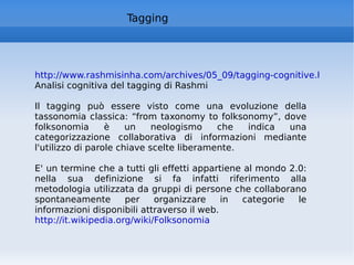 Tagging http://www.rashmisinha.com/archives/05_09/tagging-cognitive.html Analisi cognitiva del tagging di Rashmi Il tagging può essere visto come una evoluzione della tassonomia classica: “from taxonomy to folksonomy”, dove folksonomia è un neologismo che indica una categorizzazione collaborativa di informazioni mediante l'utilizzo di parole chiave scelte liberamente.  E' un termine che a tutti gli effetti appartiene al mondo 2.0: nella sua definizione si fa infatti riferimento alla metodologia utilizzata da gruppi di persone che collaborano spontaneamente per organizzare in categorie le informazioni disponibili attraverso il web.  http://it.wikipedia.org/wiki/Folksonomia   