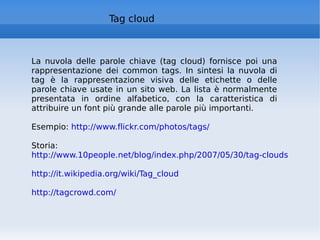Tag cloud La nuvola delle parole chiave (tag cloud) fornisce poi una rappresentazione dei common tags. In sintesi la nuvola di tag è la rappresentazione visiva delle etichette o delle parole chiave usate in un sito web. La lista è normalmente presentata in ordine alfabetico, con la caratteristica di attribuire un font più grande alle parole più importanti. Esempio:  http://www.flickr.com/photos/tags/   Storia:  http://www.10people.net/blog/index.php/2007/05/30/tag-clouds-cosa-sono-da-dove-vengono/   http://it.wikipedia.org/wiki/Tag_cloud   http://tagcrowd.com/   