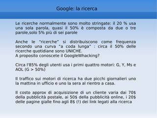 Google: la ricerca Le ricerche normalmente sono molto stringate: il 20 % usa una sola parola, quasi il 50% è composta da due o tre parole,solo 5% più di sei parole Anche le “ricerche” si distribuiscono come frequenza secondo una curva “a coda lunga” : circa il 50% delle ricerche quotidiane sono UNICHE.  A proposito conoscete il GoogleWhacking? Circa l'85% degli utenti usa i primi quattro motori: G, Y, Ms e AOL (G > 50%) Il traffico sui motori di ricerca ha due picchi giornalieri uno la mattina in ufficio e uno la sera al rientro a casa. Il costo approx di acquisizione di un cliente varia dai 70$ della pubblicità postale, ai 50$ della pubblicità online, i 20$ delle pagine gialle fino agli 8$ (!) dei link legati alla ricerca 