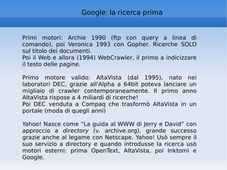 Google: la ricerca prima Primi motori: Archie 1990 (ftp con query a linea di comando), poi Veronica 1993 con Gopher. Ricerche SOLO sul titolo dei documenti. Poi il Web e allora (1994) WebCrawler, il primo a indicizzare il testo delle pagine. Primo motore valido: AltaVista (dal 1995), nato nei laboratori DEC, grazie all'Alpha a 64bit poteva lanciare un migliaio di crawler contemporaneamente. Il primo anno AltaVista rispose a 4 miliardi di ricerche! Poi DEC venduta a Compaq che trasformò AltaVista in un portale (moda di quegli anni)  Yahoo! Nasce come “La guida al WWW di Jerry e David” con approccio a  directory  (v. archive.org), grande successo grazie anche al legame con Netscape. Yahoo! Usò sempre il suo servizio a directory e quando introdusse la ricerca usò motori esterni: prima OpenText, AltaVista, poi Inktomi e Google. 
