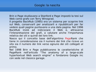 Google: la nascita Brin e Page studiavano a Stanford e Page impostò la tesi sul Web come grafo con Terry Winograd. Il progetto BackRub (1995) era un sistema per scoprire link sul Web, conservarli per analizzarli e ripubblicarli per far vedere quali pagine puntavano a una data pagina. Nel 1996 BackRub iniziò ad indicizzare il Web e, attraverso l'interpretazione dei grafi, a valutare anche l'importanza relativa dei siti e quindi dei loro link. Nasce qui il concetto base dell'algoritmo  Page Rank che tiene in considerazione sia il numero dei link che riceve un sito sia il numero dei link verso ognuno dei siti collegati al primo. Nel 1998 Brin e Page pubblicarono le caratteristiche di PageRank nell'articolo “The anatomy of a large-scale hypertextual Web search engine” e fondarono Google inc con sede nel classico garage. 