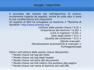 Google: l'algoritmo Il successo del motore sta nell'algoritmo di ricerca, ovviamente coperto da segreto, anche se sulla rete ci sono le sue caratteristiche più importanti. Un esperto di SEO ha sviluppato un teorema, il "Teorema di Randfish"  http://www.seomoz.org/   (Utilizzo delle parole chiave * 0.3) + (Importanza del dominio * 0.25) + (Link in ingresso * 0.25) + (Dati degli utenti * 0.1) + (Qualità del contenuto * 0.1) + (Spinte manuali) - (Penalizzazioni automatiche & manuali) = PunteggioGoogle Fattori nell’utilizzo delle parole chiave (Keywords): * Parole chiave nel tag del titolo * Parole chiave nei tag degli header * Parole chiave nel testo del documento * Parole chiave nei link interni che puntano alla pagina * Parole chiave nel nome di dominio e/o nell’URL 
