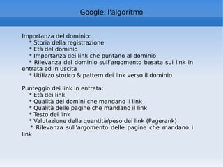 Google: l'algoritmo Importanza del dominio: * Storia della registrazione * Età del dominio * Importanza dei link che puntano al dominio * Rilevanza del dominio sull’argomento basata sui link in entrata ed in uscita * Utilizzo storico & pattern dei link verso il dominio Punteggio dei link in entrata: * Età dei link * Qualità dei domini che mandano il link * Qualità delle pagine che mandano il link * Testo dei link * Valutazione della quantità/peso dei link (Pagerank) * Rilevanza sull’argomento delle pagine che mandano i link 