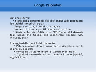 Google: l'algoritmo Dati degli utenti: * Storia della percentuale dei click (CTR) sulla pagina nei risultati dei motori di ricerca * Tempo speso dagli utenti sulla pagina * Numero di ricerche per URL/nome del dominio * Storia delle visite/utilizzo dell’URL/nome del dominio degli utenti che Google può monitorare (toolbar, wifi, analytics, ecc.) Punteggio della qualità del contenuto: * Potenzialmente dato a mano per le ricerche e per le pagine più popolari * Fornite da valutatori interni di Google (vedi Henk) * Algoritmi automatizzati per valutare il testo (qualità, leggibilità, ecc. 