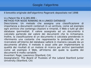 Google: l'algoritmo Il brevetto originale dell'algoritmo Pagerank depositato nel 1998 U.s Patent file # 6,285,999 ; METHOD FOR NODE RANKING IN A LINKED DATABASE Descrizione: Un metodo che assegna una classificazione di importanza a documenti contenuti in un archivio, come ad esempio ogni archivio che contenga citazioni e rimandi, il Web o tutti gli altri database ipermediali. Il valore assegnato ad un documento è calcolato partendo dal valore dei documenti che lo richiamano. Inoltre, la classificazione di un documento è calcolata prendendo in riferimento una costante che rappresenta la probabilità che un ricercatore all'interno del database salterà in maniera casuale da un documento all'altro. Il metodo è assai utile per implementare la qualità dei risultati di un motore di ricerca per archivi ipermediali come ad esempio il Web, all'interno del quale la qualità dei documenti è molto variabile. Inventori: Page; Lawrence (Stanford, CA) Assegnatario: The Board of Trustees of the Leland Stanford Junior University (Stanford, CA) 