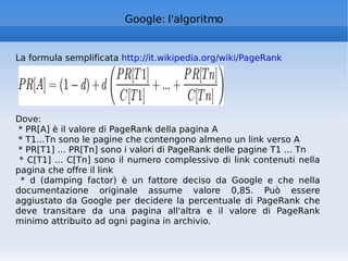 Google: l'algoritmo La formula semplificata  http://it.wikipedia.org/wiki/PageRank   Dove: * PR[A] è il valore di PageRank della pagina A  * T1...Tn sono le pagine che contengono almeno un link verso A * PR[T1] ... PR[Tn] sono i valori di PageRank delle pagine T1 ... Tn * C[T1] ... C[Tn] sono il numero complessivo di link contenuti nella pagina che offre il link * d (damping factor) è un fattore deciso da Google e che nella documentazione originale assume valore 0,85. Può essere aggiustato da Google per decidere la percentuale di PageRank che deve transitare da una pagina all'altra e il valore di PageRank minimo attribuito ad ogni pagina in archivio. 