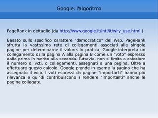 Google: l'algoritmo PageRank in dettaglio (da  http://www.google.it/intl/it/why_use.html  ) Basato sullo specifico carattere "democratico" del Web, PageRank sfrutta la vastissima rete di collegamenti associati alle singole pagine per determinarne il valore. In pratica, Google interpreta un collegamento dalla pagina A alla pagina B come un "voto" espresso dalla prima in merito alla seconda. Tuttavia, non si limita a calcolare il numero di voti, o collegamenti, assegnati a una pagina. Oltre a effettuare questo calcolo, Google prende in esame la pagina che ha assegnato il voto. I voti espressi da pagine "importanti" hanno più rilevanza e quindi contribuiscono a rendere "importanti" anche le pagine collegate. 