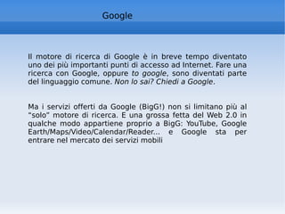 Google Il motore di ricerca di Google è in breve tempo diventato uno dei più importanti punti di accesso ad Internet. Fare una ricerca con Google, oppure  to google , sono diventati parte del linguaggio comune.  Non lo sai? Chiedi a Google .  Ma i servizi offerti da Google (BigG!) non si limitano più al “solo” motore di ricerca. E una grossa fetta del Web 2.0 in qualche modo appartiene proprio a BigG: YouTube, Google Earth/Maps/Video/Calendar/Reader... e Google sta per entrare nel mercato dei servizi mobili  