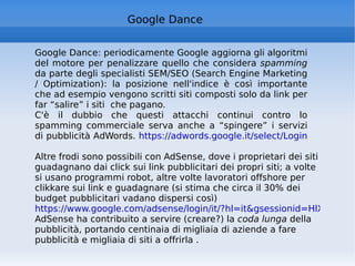 Google Dance Google Dance: periodicamente Google aggiorna gli algoritmi del motore per penalizzare quello che considera  spamming  da parte degli specialisti SEM/SEO (Search Engine Marketing / Optimization): la posizione nell'indice è così importante che ad esempio vengono scritti siti composti solo da link per far “salire” i siti  che pagano.  C'è il dubbio che questi attacchi continui contro lo spamming commerciale serva anche a “spingere” i servizi di pubblicità AdWords.  https://adwords.google.it/select/Login   Altre frodi sono possibili con AdSense, dove i proprietari dei siti guadagnano dai click sui link pubblicitari dei propri siti; a volte si usano programmi robot, altre volte lavoratori offshore per clikkare sui link e guadagnare (si stima che circa il 30% dei budget pubblicitari vadano dispersi così) https://www.google.com/adsense/login/it/?hl=it&gsessionid=HlXsYrGNMiY AdSense ha contribuito a servire (creare?) la  coda lunga  della pubblicità, portando centinaia di migliaia di aziende a fare pubblicità e migliaia di siti a offrirla . 