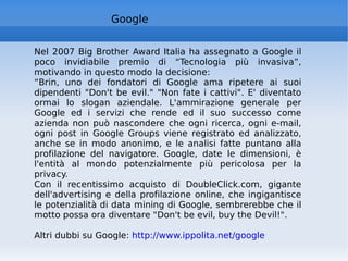 Google Nel 2007 Big Brother Award Italia ha assegnato a Google il poco invidiabile premio di “Tecnologia più invasiva”, motivando in questo modo la decisione:  “ Brin, uno dei fondatori di Google ama ripetere ai suoi dipendenti "Don't be evil." "Non fate i cattivi". E' diventato ormai lo slogan aziendale. L'ammirazione generale per Google ed i servizi che rende ed il suo successo come azienda non può nascondere che ogni ricerca, ogni e-mail, ogni post in Google Groups viene registrato ed analizzato, anche se in modo anonimo, e le analisi fatte puntano alla profilazione del navigatore. Google, date le dimensioni, è l'entità al mondo potenzialmente più pericolosa per la privacy. Con il recentissimo acquisto di DoubleClick.com, gigante dell'advertising e della profilazione online, che ingigantisce le potenzialità di data mining di Google, sembrerebbe che il motto possa ora diventare "Don't be evil, buy the Devil!".  Altri dubbi su Google:  http://www.ippolita.net/google   