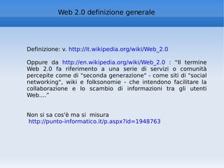 Web 2.0 definizione generale Definizione: v.  http://it.wikipedia.org/wiki/Web_2.0 Oppure da  http://en.wikipedia.org/wiki/Web_2.0  : “ Il termine Web 2.0 fa riferimento a una serie di servizi o comunità percepite come di "seconda generazione" - come siti di "social networking", wiki e folksonomie - che intendono facilitare la collaborazione e lo scambio di informazioni tra gli utenti Web....” Non si sa cos'è ma si  misura http://punto-informatico.it/p.aspx?id=1948763   