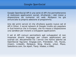 Google OpenSocial Google OpenSocial API è una serie di API che permetteranno di realizzare applicazioni sociali, sfruttando i dati messi a disposizione da numerosi siti web. MySpace ha già annunciato la propria adesione al programma. Uno dei primi servizi di che sfruttano questo nuovo set di API è Orkut, il social network di Google (molto più popolare in Sud America che in Europa), che ha messo a disposizione una sandbox per iniziare a sviluppare applicazioni. Il set di API comuni permetterà agli sviluppatori di non imparare diversi linguaggi per creare applicazioni per svariati siti. Attualmente tra i servizi che hanno aderito ad OpenSocial figurano: Engage.com, Friendster, hi5, Hyves, imeem, LinkedIn, MySpace, Ning, Oracle, orkut, Plaxo, Salesforce.com, Six Apart, Tianji, Viadeo, e XING. 