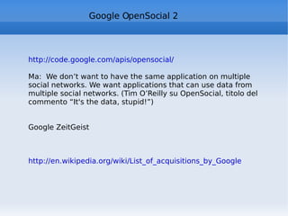 Google OpenSocial 2 http://code.google.com/apis/opensocial/   Ma:  We don’t want to have the same application on multiple social networks. We want applications that can use data from multiple social networks. (Tim O’Reilly su OpenSocial, titolo del commento “It's the data, stupid!”) Google ZeitGeist http://en.wikipedia.org/wiki/List_of_acquisitions_by_Google 