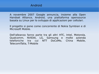 Android A novembre 2007 Google annuncia, insieme alla Open Handset Alliance, Android, una piattaforma opensource basata su Linux per lo sviluppo di applicazioni per cellulari. Il progetto si pone come concorrente di Nokia Symbian e di Microsoft Mobile. Dell'alleanza fanno parte tra gli altri HTC, Intel, Motorola, Qualcomm, NVIDIA, LG, Samsung e molte azienda telefoniche tra cui NTT DoCoMo, China Mobile, TelecomITalia, T-Mobile 