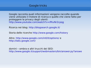 Google  tricks Google racconta quali informazioni vengono raccolte quando viene utilizzato il motore di ricerca e quello che viene fatto per proteggere la privacy degli utenti: http://www.youtube.com/watch?v=iPkvNr2cpqg   Ricerca nei blog:  http://blogsearch.google.it/   Storia delle ricerche  http://www.google.com/history   Altro:  http://www.google.com/intl/it/options/  e  http://labs.google.com/   domini – ombra e altri trucchi dei SEO:  http://www.google.it/support/webmasters/bin/answer.py?answer=35291&hl=it   