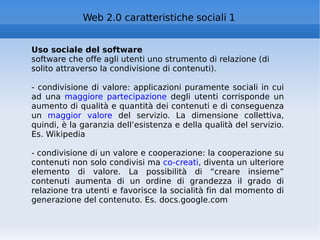 Uso sociale del software software che offe agli utenti uno strumento di relazione (di solito attraverso la condivisione di contenuti).  - condivisione di valore: applicazioni puramente sociali in cui ad una  maggiore partecipazione  degli utenti corrisponde un aumento di qualità e quantità dei contenuti e di conseguenza un  maggior valore  del servizio. La dimensione collettiva, quindi, è la garanzia dell’esistenza e della qualità del servizio. Es. Wikipedia - condivisione di un valore e cooperazione: la cooperazione su contenuti non solo condivisi ma  co-creati , diventa un ulteriore elemento di valore. La possibilità di “creare insieme” contenuti aumenta di un ordine di grandezza il grado di relazione tra utenti e favorisce la socialità fin dal momento di generazione del contenuto. Es. docs.google.com Web 2.0 caratteristiche sociali 1 