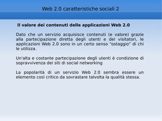 Il valore dei contenuti delle applicazioni Web 2.0 Dato che un servizio acquisisce contenuti (e valore) grazie alla partecipazione diretta degli utenti e dei visitatori, le applicazioni Web 2.0 sono in un certo senso “ostaggio” di chi le utilizza. Un'alta e costante partecipazione degli utenti è condizione di sopravvivenza dei siti di social networking La popolarità di un servizio Web 2.0 sembra essere un elemento così critico da sovrastare talvolta la qualità stessa. Web 2.0 caratteristiche sociali 2 