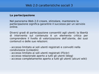 La partecipazione Nel panorama Web 2.0 creare, stimolare, mantenere la partecipazione significa garantire il successo per un servizio online. Diversi gradi di partecipazione consentiti agli utenti: la libertà di intervento sul contenuto è un elemento critico per comprendere il livello di valorizzazione dell’utente, dei suoi contenuti e delle sue relazioni. - accesso limitato ai soli utenti registrati e coinvolti nella condivisione (Linkedin) - accesso limitato ai soli utenti registrati (Flickr) - accesso relazionale aperto a tutti gli utenti (blog) - accesso completamente aperto a tutti gli utenti (alcuni wiki) Web 2.0 caratteristiche sociali 3 
