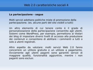 La partecipazione - segue Molti servizi adottano politiche miste di promozione della partecipazione. (es. alcune parti del sito visibili a tutti) Un altro elemento di cui tenere conto è il grado di personalizzazione della partecipazione consentito agli utenti. Sistemi come WordPress, per esempio, permettono ai titolari dei blog di impostare diversi livelli di accesso alla produzione dei contenuti e consentono di abilitare i commenti a tutti o solo a utenti registrati. Altro aspetto da valutare: molti servizi Web 2.0 fanno concorrere un utilizzo gratuito e un utilizzo a pagamento. Ovviamente agli utenti paganti sono garantiti servizi di maggiore qualità, funzionalità aggiuntive, mentre i non paganti sono esclusi. Web 2.0 caratteristiche sociali 4 
