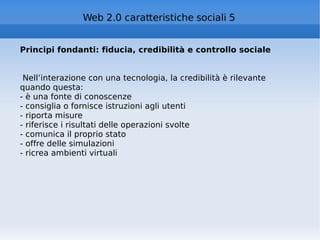 Principi fondanti: fiducia, credibilità e controllo sociale Nell’interazione con una tecnologia, la credibilità è rilevante quando questa: - è una fonte di conoscenze - consiglia o fornisce istruzioni agli utenti - riporta misure - riferisce i risultati delle operazioni svolte - comunica il proprio stato - offre delle simulazioni - ricrea ambienti virtuali Web 2.0 caratteristiche sociali 5 