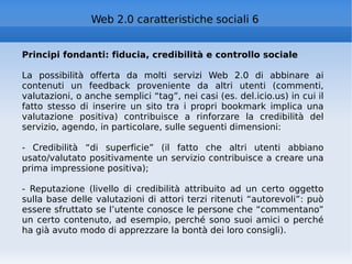 Principi fondanti: fiducia, credibilità e controllo sociale La possibilità offerta da molti servizi Web 2.0 di abbinare ai contenuti un feedback proveniente da altri utenti (commenti, valutazioni, o anche semplici “tag”, nei casi (es. del.icio.us) in cui il fatto stesso di inserire un sito tra i propri bookmark implica una valutazione positiva) contribuisce a rinforzare la credibilità del servizio, agendo, in particolare, sulle seguenti dimensioni: - Credibilità “di superficie” (il fatto che altri utenti abbiano usato/valutato positivamente un servizio contribuisce a creare una prima impressione positiva); - Reputazione (livello di credibilità attribuito ad un certo oggetto sulla base delle valutazioni di attori terzi ritenuti “autorevoli”: può essere sfruttato se l’utente conosce le persone che “commentano” un certo contenuto, ad esempio, perché sono suoi amici o perché ha già avuto modo di apprezzare la bontà dei loro consigli). Web 2.0 caratteristiche sociali 6 