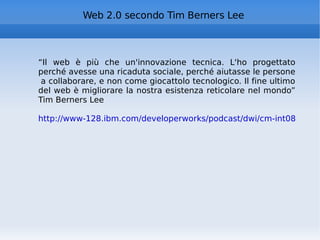 Web 2.0 secondo Tim Berners Lee “ Il web è più che un'innovazione tecnica. L'ho progettato perché avesse una ricaduta sociale, perché aiutasse le persone  a collaborare, e non come giocattolo tecnologico. Il fine ultimo del web è migliorare la nostra esistenza reticolare nel mondo” Tim Berners Lee http://www-128.ibm.com/developerworks/podcast/dwi/cm-int082206.txt 