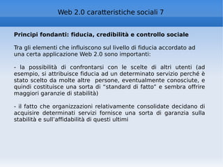 Principi fondanti: fiducia, credibilità e controllo sociale Tra gli elementi che influiscono sul livello di fiducia accordato ad una certa applicazione Web 2.0 sono importanti: - la possibilità di confrontarsi con le scelte di altri utenti (ad esempio, si attribuisce fiducia ad un determinato servizio perché è stato scelto da molte altre  persone, eventualmente conosciute, e quindi costituisce una sorta di “standard di fatto” e sembra offrire maggiori garanzie di stabilità) - il fatto che organizzazioni relativamente consolidate decidano di acquisire determinati servizi fornisce una sorta di garanzia sulla stabilità e sull’affidabilità di questi ultimi Web 2.0 caratteristiche sociali 7 