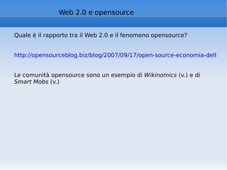 Quale è il rapporto tra il Web 2.0 e il fenomeno opensource? http://opensourceblog.biz/blog/2007/09/17/open-source-economia-della-collaborazione-e-web-20/   Le comunità opensource sono un esempio di  Wikinomics  (v.) e di  Smart Mobs  (v.) Web 2.0 e opensource 