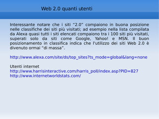 Web 2.0 quanti utenti Interessante notare che i siti “2.0” compaiono in buona posizione nelle classifiche dei siti più visitati; ad esempio nella lista compilata da Alexa quasi tutti i siti elencati compaiono tra i 100 siti più visitati, superati solo da siti come Google, Yahoo! e MSN. Il buon posizionamento in classifica indica che l'utilizzo dei siti Web 2.0 è divenuto ormai “di massa”. http://www.alexa.com/site/ds/top_sites?ts_mode=global&lang=none Utenti internet  http://www.harrisinteractive.com/harris_poll/index.asp?PID=827   http://www.internetworldstats.com/       