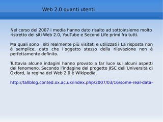 Web 2.0 quanti utenti Nel corso del 2007 i media hanno dato risalto ad sottoinsieme molto ristretto dei siti Web 2.0, YouTube e Second Life primi fra tutti. Ma quali sono i siti realmente più visitati e utilizzati? La risposta non è semplice, dato che l’oggetto stesso della rilevazione non è perfettamente definito.  Tuttavia alcune indagini hanno provato a far luce sul alcuni aspetti del fenomeno. Secondo l’indagine del progetto JISC dell’Università di Oxford, la regina del Web 2.0 è Wikipedia.  http://tallblog.conted.ox.ac.uk/index.php/2007/03/16/some-real-data-on-web-20-use/   