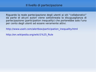 Il livello di partecipazione Riguardo la reale partecipazione degli utenti ai siti “collaborativi” da parte di alcuni autori viene sottolineata la disuguaglianza di partecipazione ( participation inequality ) che porterebbe solo l'uno per cento degli utenti ad essere veramente attivi.  http://www.useit.com/alertbox/participation_inequality.html   http://en.wikipedia.org/wiki/1%25_Rule   