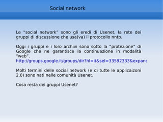 Social network Le “social network” sono gli eredi di Usenet, la rete dei gruppi di discussione che usa(va) il protocollo nntp. Oggi i gruppi e i loro archivi sono sotto la “protezione” di Google che ne garantisce la continuazione in modalità “web”. http://groups.google.it/groups/dir?hl=it&sel=33592333&expand=1   Molti termini delle social network (e di tutte le applicaizoni 2.0) sono nati nelle comunità Usenet. Cosa resta dei gruppi Usenet? 