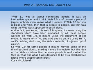 “ Web 1.0 was all about connecting people. It was an interactive space, and I think Web 2.0 is of course a piece of jargon, nobody even knows what it means. If Web 2.0 for you is blogs and wikis, then that is people to people. But that was what the Web was supposed to be all along. And in fact, you know, this Web 2.0, quote, it means using the standards which have been produced by all these people working on Web 1.0. It means using the document object model, it means for HTML and SVG and so on, it's using HTTP, so it's building stuff using the Web standards, plus Javascript of course. So Web 2.0 for some people it means moving some of the thinking client side so making it more immediate, but the idea of the Web as interaction between people is really what the Web is. That was what it was designed to be as a collaborative space where people can interact.” Cosa vi colpisce? Web 2.0 secondo Tim Berners Lee 