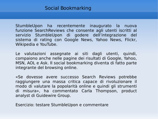 Social Bookmarking StumbleUpon ha recentemente inaugurato la nuova funzione SearchReviews che consente agli utenti iscritti al servizio StumbleUpon di godere dell’integrazione del sistema di rating con Google News, Yahoo News, Flickr, Wikipedia e YouTube. Le valutazioni assegnate ai siti dagli utenti, quindi, compaiono anche nelle pagine dei risultati di Google, Yahoo, MSN, AOL e Ask. Il social bookmarking diventa di fatto parte integrante del browsing online. «Se dovesse avere successo Search Reviews potrebbe raggiungere una massa critica capace di rivoluzionare il modo di valutare la popolarità online e quindi gli strumenti di misura», ha commentato Carla Thompson, product analyst di Guidewire Group. Esercizio: testare StumbleUpon e commentare 
