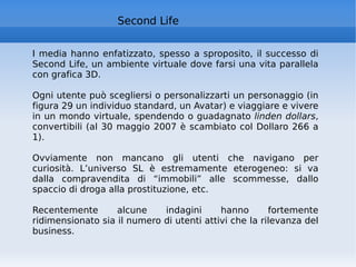 Second Life I media hanno enfatizzato, spesso a sproposito, il successo di Second Life, un ambiente virtuale dove farsi una vita parallela con grafica 3D.  Ogni utente può scegliersi o personalizzarti un personaggio (in figura 29 un individuo standard, un Avatar) e viaggiare e vivere in un mondo virtuale, spendendo o guadagnato  linden dollars , convertibili (al 30 maggio 2007 è scambiato col Dollaro 266 a 1).  Ovviamente non mancano gli utenti che navigano per curiosità. L’universo SL è estremamente eterogeneo: si va dalla compravendita di “immobili” alle scommesse, dallo spaccio di droga alla prostituzione, etc.  Recentemente alcune indagini hanno fortemente ridimensionato sia il numero di utenti attivi che la rilevanza del business. 