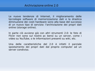 Archiviazione online 2.0 Le nuove tendenze di Internet, il miglioramento delle tecnologie software di memorizzazione dati e la drastica diminuzione dei costi hardware sono alla base del successo di un nuovo tipo di servizio: l'archiviazione dei propri dati online (storage online). In parte ciò avviene già con altri strumenti 2.0: le foto di Flickr non sono sul nostro pc bensì su un server, come i video su YouTube, o le informazioni presenti su wiki, etc.  Una delle caratteristiche del 2.0 è infatti il parziale spostamento dei propri dati dal proprio computer ad un server condiviso.  