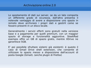 Archiviazione online 2.0 Lo spostamento di dati sui server, se da un lato comporta un differente grado di sicurezza, dall'altra presenta il notevole vantaggio di avere a disposizione uno spazio in remoto dove archiviare i propri dati e gestirli come se fossero presenti in un disco locale.  Generalmente i servizi offerti sono gratuiti nella versione base e a pagamento per quelli premium, con un maggior spazio di storage e funzionalità aggiuntive. SteekRad esempio offre un GB di spazio gratis, mentre XDrive ne garantisce 5GB.  E' poi possibile sfruttare sistemi già esistenti: è questo il caso di Gmail Drive shell extension, che consente di utilizzare lo spazio messo a disposizione dall'account di posta Google (Gmail). (anche plugin di Firefox) 