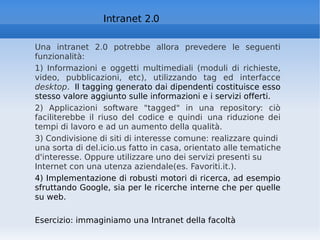 Intranet 2.0 Una intranet 2.0 potrebbe allora prevedere le seguenti funzionalità:   1) Informazioni e oggetti multimediali (moduli di richieste, video, pubblicazioni, etc), utilizzando tag ed interfacce  desktop .  Il tagging generato dai dipendenti costituisce esso stesso valore aggiunto sulle informazioni e i servizi offerti.  2) Applicazioni software "tagged" in una repository: ciò faciliterebbe il riuso del codice e quindi una riduzione dei tempi di lavoro e ad un aumento della qualità.   3) Condivisione di siti di interesse comune: realizzare quindi una sorta di del.icio.us fatto in casa, orientato alle tematiche d'interesse. Oppure utilizzare uno dei servizi presenti su Internet con una utenza aziendale(es. Favoriti.it.). 4) Implementazione di robusti motori di ricerca, ad esempio sfruttando Google, sia per le ricerche interne che per quelle su web.  Esercizio: immaginiamo una Intranet della facoltà 