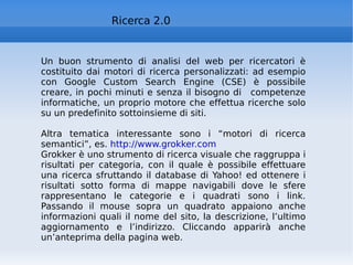 Ricerca 2.0 Un buon strumento di analisi del web per ricercatori è costituito dai motori di ricerca personalizzati: ad esempio con Google Custom Search Engine (CSE) è possibile creare, in pochi minuti e senza il bisogno di  competenze informatiche, un proprio motore che effettua ricerche solo su un predefinito sottoinsieme di siti. Altra tematica interessante sono i “motori di ricerca semantici”, es.  http://www.grokker.com   Grokker è uno strumento di ricerca visuale che raggruppa i risultati per categoria, con il quale è possibile effettuare una ricerca sfruttando il database di Yahoo! ed ottenere i risultati sotto forma di mappe navigabili dove le sfere rappresentano le categorie e i quadrati sono i link. Passando il mouse sopra un quadrato appaiono anche informazioni quali il nome del sito, la descrizione, l’ultimo aggiornamento e l’indirizzo. Cliccando apparirà anche un’anteprima della pagina web. 